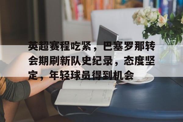 关于英超赛程吃紧，巴塞罗那转会期刷新队史纪录，态度坚定，年轻球员得到机会的信息-亚博APP